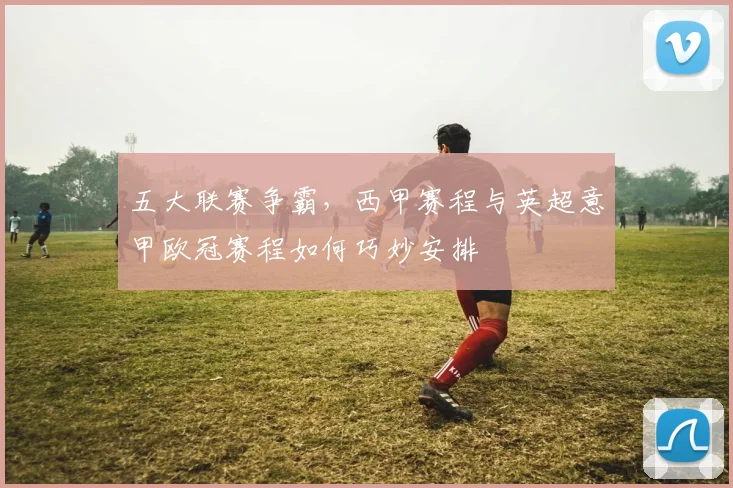 五大联赛争霸,西甲赛程与英超意甲欧冠赛程如何巧妙安排