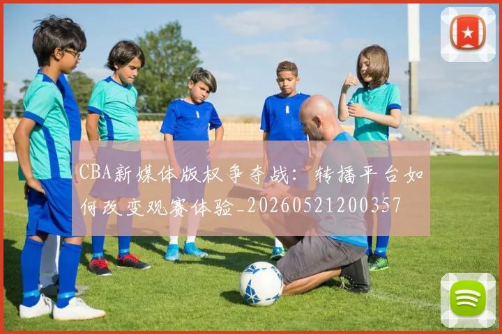 CBA新媒体版权争夺战：转播平台如何改变观赛体验_20260521200357