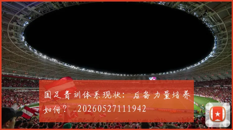 国足青训体系现状：后备力量培养如何？_20260527111942