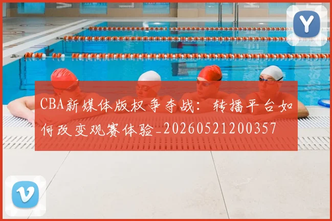 CBA新媒体版权争夺战：转播平台如何改变观赛体验_20260521200357