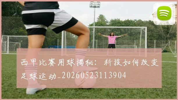 西甲比赛用球揭秘：科技如何改变足球运动_20260523113904